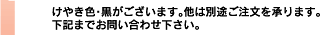 けやき色・黒がございます。他は別途ご注文を承ります。下記までお問い合わせ下さい。